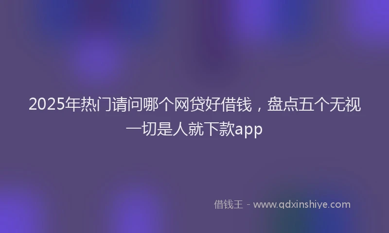 2025年热门请问哪个网贷好借钱，盘点五个无视一切是人就下款app