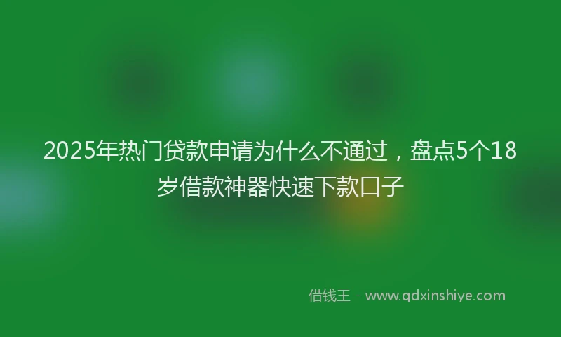 2025年热门贷款申请为什么不通过,盘点5个18岁借款神器快速下款口子