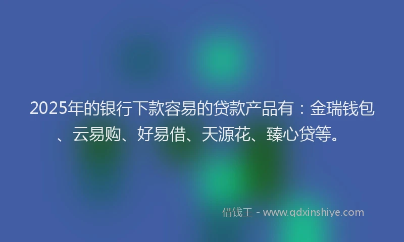 2025年的银行下款容易的贷款产品有:金瑞钱包、云易购、好易借、天源花、臻心贷等。