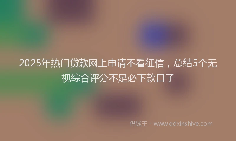 2025年热门贷款网上申请不看征信,总结5个无视综合评分不足必下款口子