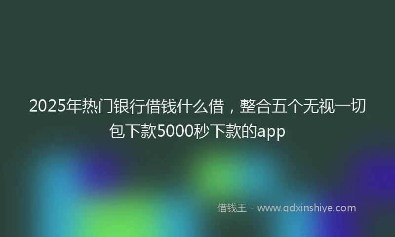 2025年热门银行借钱什么借,整合五个无视一切包下款5000秒下款的app
