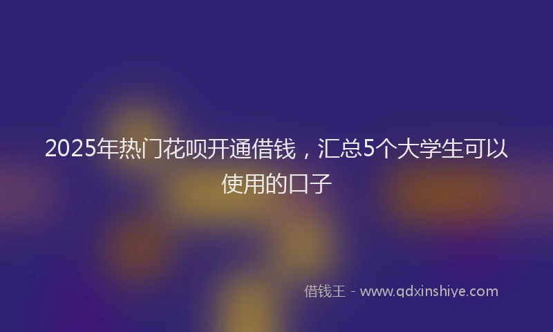 2025年热门花呗开通借钱，汇总5个大学生可以使用的口子