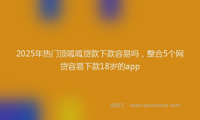 2025年热门顶呱呱贷款下款容易吗，整合5个网贷容易下款18岁的app