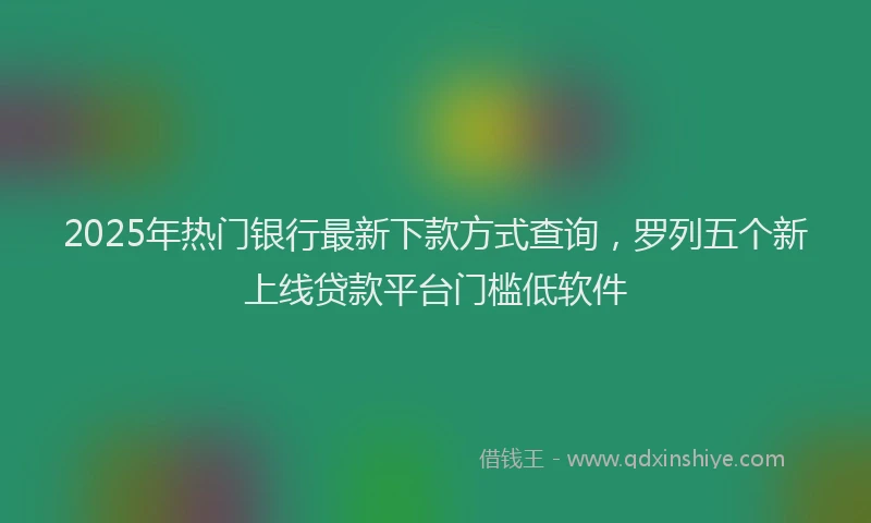 2025年热门银行最新下款方式查询，罗列五个新上线贷款平台门槛低软件