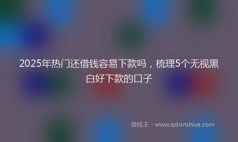 2025年热门还借钱容易下款吗,梳理5个无视黑白好下款的口子