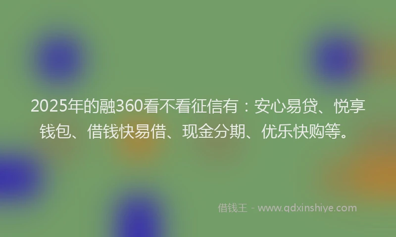2025年的融360看不看征信有:安心易贷、悦享钱包、借钱快易借、现金分期、优乐快购等。