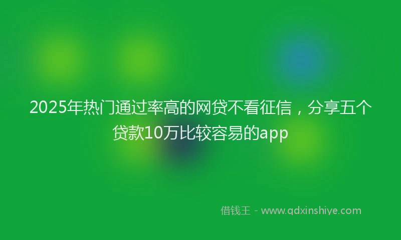 2025年热门通过率高的网贷不看征信,分享五个贷款10万比较容易的app