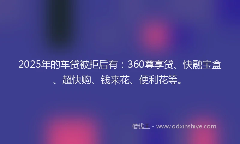 2025年的车贷被拒后有:360尊享贷、快融宝盒、超快购、钱来花、便利花等。