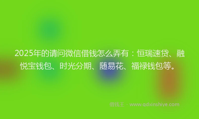 2025年的请问微信借钱怎么弄有：恒瑞速贷、融悦宝钱包、时光分期、随易花、福禄钱包等。