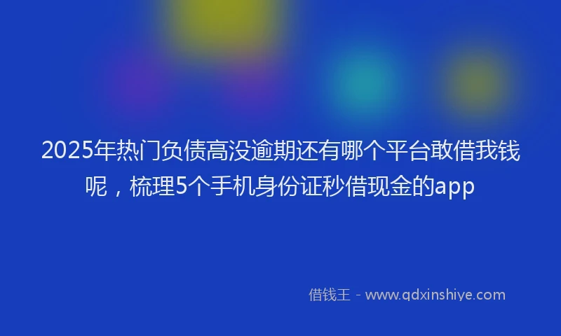 2025年热门负债高没逾期还有哪个平台敢借我钱呢，梳理5个手机身份证秒借现金的app