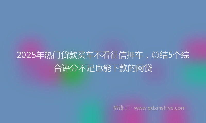 2025年热门贷款买车不看征信押车，总结5个综合评分不足也能下款的网贷