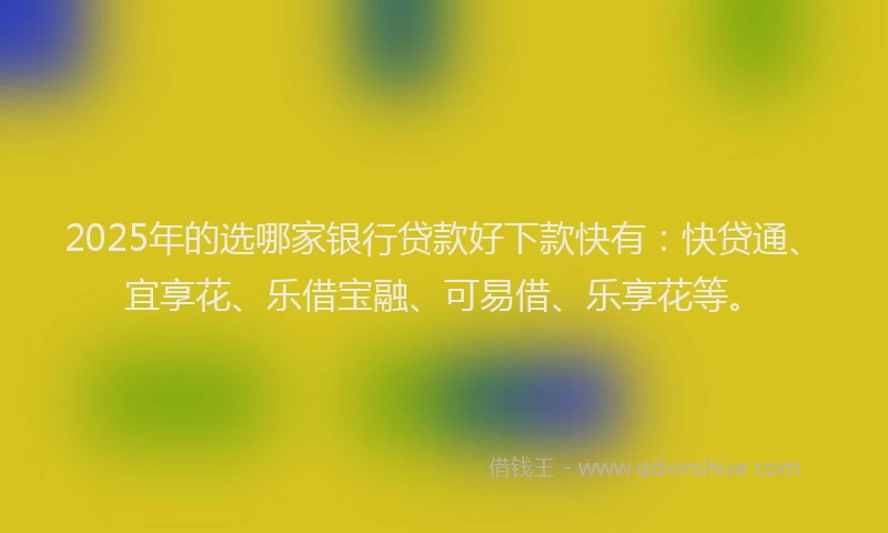 2025年的选哪家银行贷款好下款快有：快贷通、宜享花、乐借宝融、可易借、乐享花等。