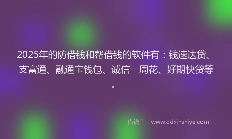 2025年的防借钱和帮借钱的软件有：钱速达贷、支富通、融通宝钱包、诚信一周花、好期快贷等。