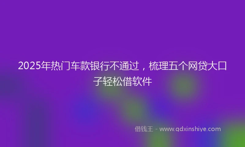 2025年热门车款银行不通过,梳理五个网贷大口子轻松借软件