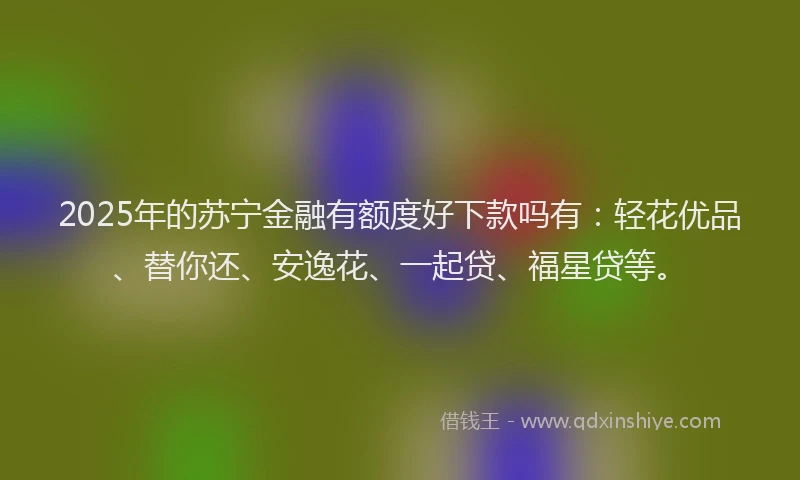 2025年的苏宁金融有额度好下款吗有：轻花优品、替你还、安逸花、一起贷、福星贷等。