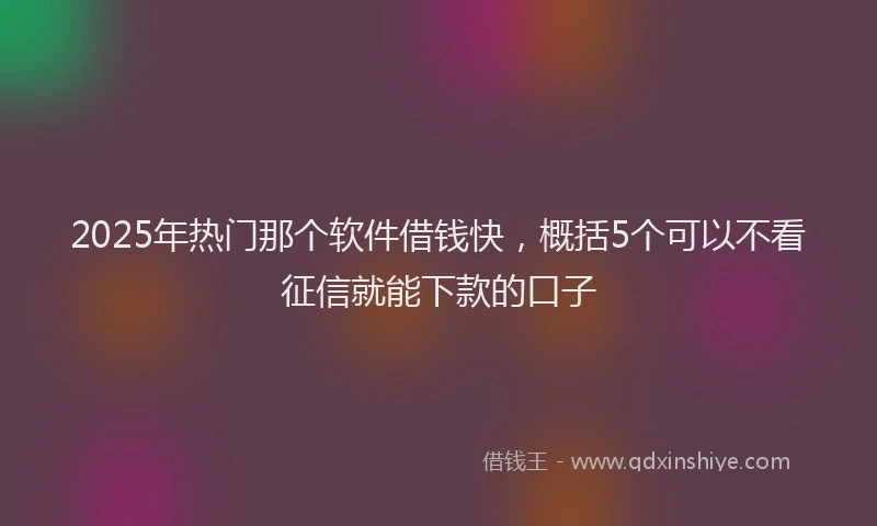 2025年热门那个软件借钱快，概括5个可以不看征信就能下款的口子