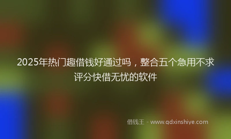 2025年热门趣借钱好通过吗，整合五个急用不求评分快借无忧的软件