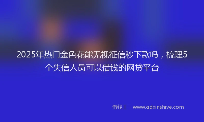 2025年热门金色花能无视征信秒下款吗，梳理5个失信人员可以借钱的网贷平台