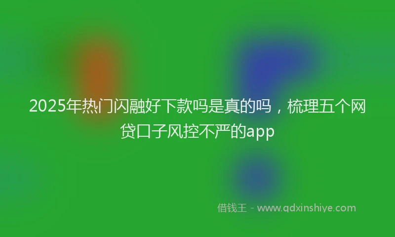 2025年热门闪融好下款吗是真的吗，梳理五个网贷口子风控不严的app