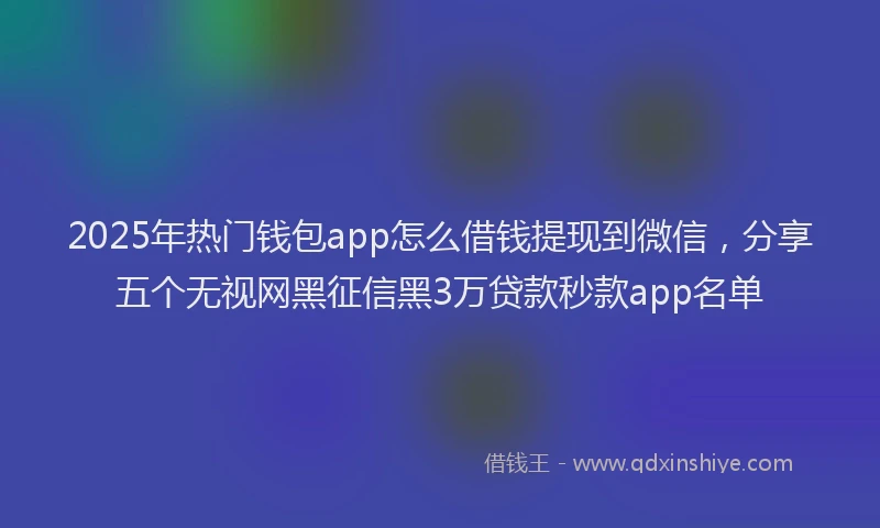 2025年热门钱包app怎么借钱提现到微信，分享五个无视网黑征信黑3万贷款秒款app名单