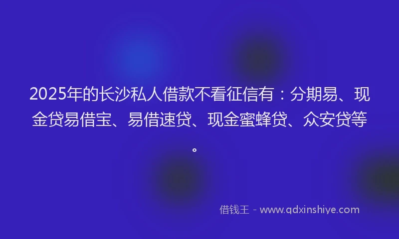 2025年的长沙私人借款不看征信有：分期易、现金贷易借宝、易借速贷、现金蜜蜂贷、众安贷等。