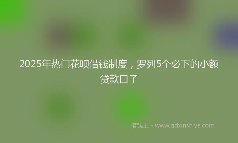 2025年热门花呗借钱制度,罗列5个必下的小额贷款口子