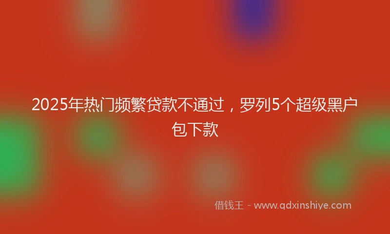 2025年热门频繁贷款不通过，罗列5个超级黑户包下款