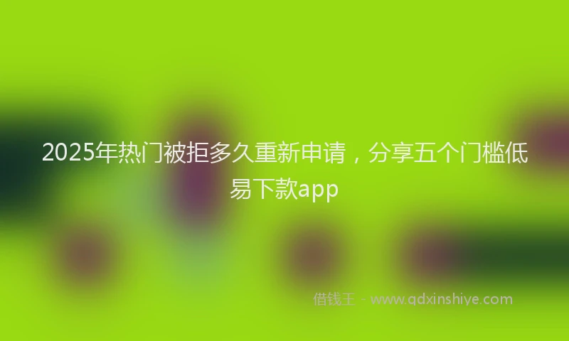 2025年热门被拒多久重新申请，分享五个门槛低易下款app