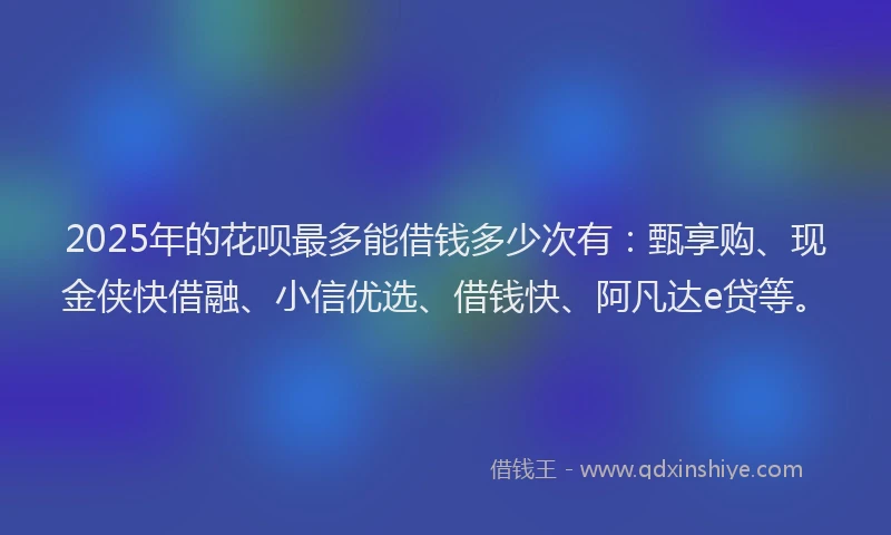 2025年的花呗最多能借钱多少次有：甄享购、现金侠快借融、小信优选、借钱快、阿凡达e贷等。