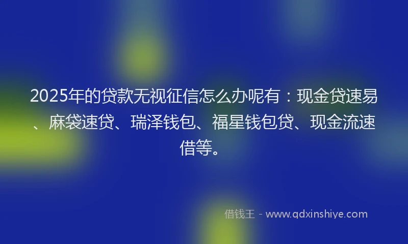 2025年的贷款无视征信怎么办呢有:现金贷速易、麻袋速贷、瑞泽钱包、福星钱包贷、现金流速借等。