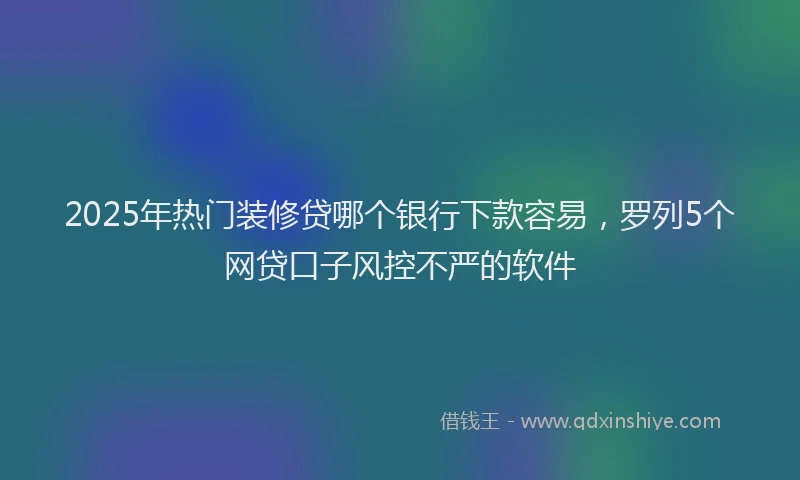 2025年热门装修贷哪个银行下款容易，罗列5个网贷口子风控不严的软件
