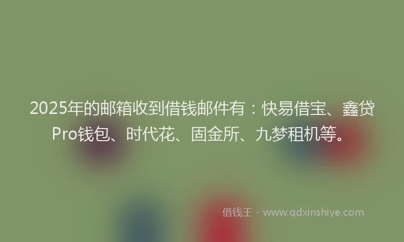 2025年的邮箱收到借钱邮件有:快易借宝、鑫贷Pro钱包、时代花、固金所、九梦租机等。