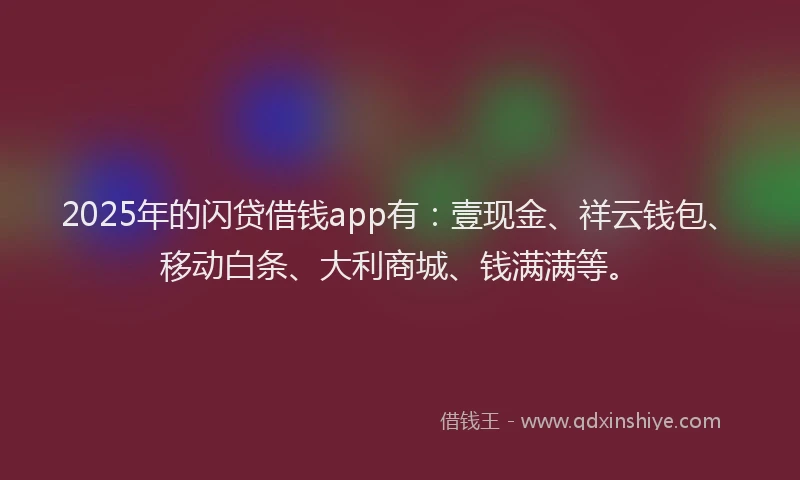2025年的闪贷借钱app有：壹现金、祥云钱包、移动白条、大利商城、钱满满等。