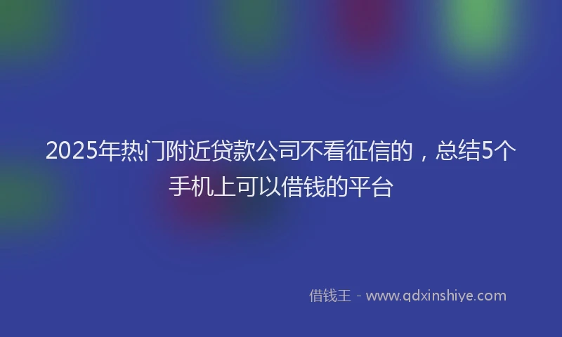 2025年热门附近贷款公司不看征信的，总结5个手机上可以借钱的平台