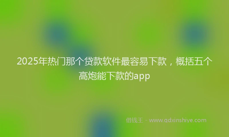2025年热门那个贷款软件最容易下款，概括五个高炮能下款的app