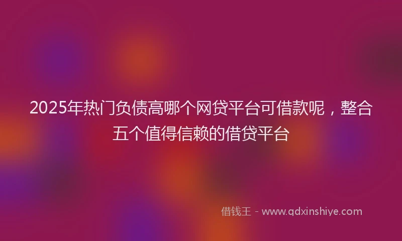 2025年热门负债高哪个网贷平台可借款呢，整合五个值得信赖的借贷平台