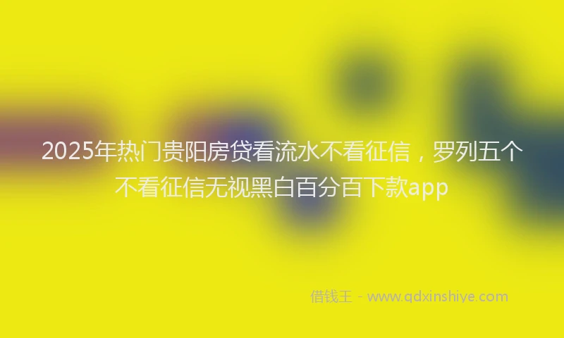 2025年热门贵阳房贷看流水不看征信，罗列五个不看征信无视黑白百分百下款app