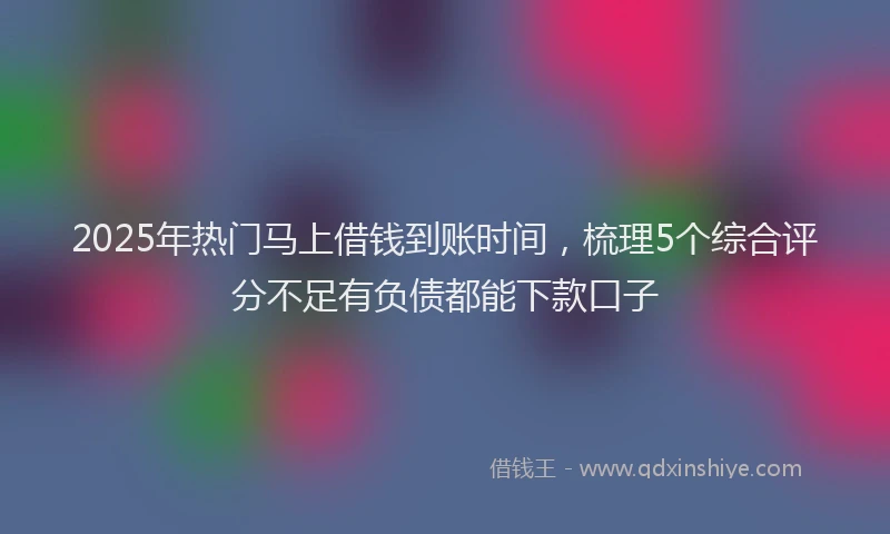 2025年热门马上借钱到账时间,梳理5个综合评分不足有负债都能下款口子