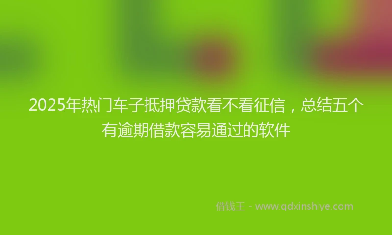 2025年热门车子抵押贷款看不看征信,总结五个有逾期借款容易通过的软件