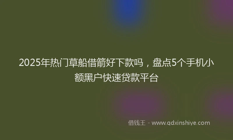 2025年热门草船借箭好下款吗，盘点5个手机小额黑户快速贷款平台