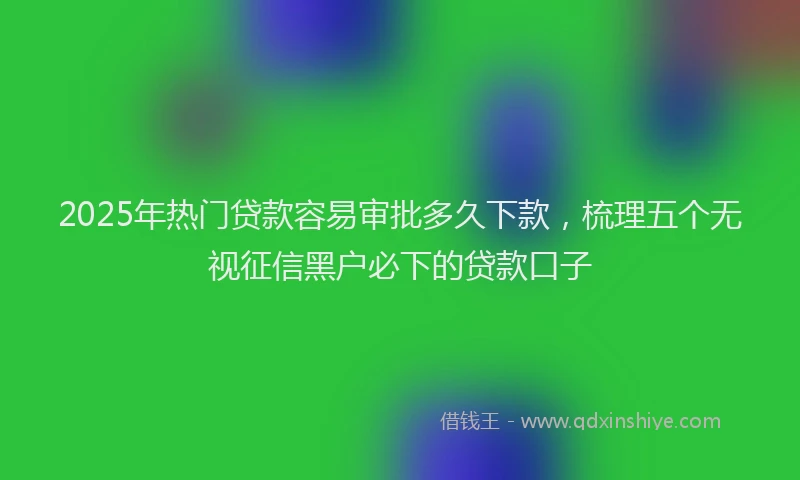 2025年热门贷款容易审批多久下款,梳理五个无视征信黑户必下的贷款口子