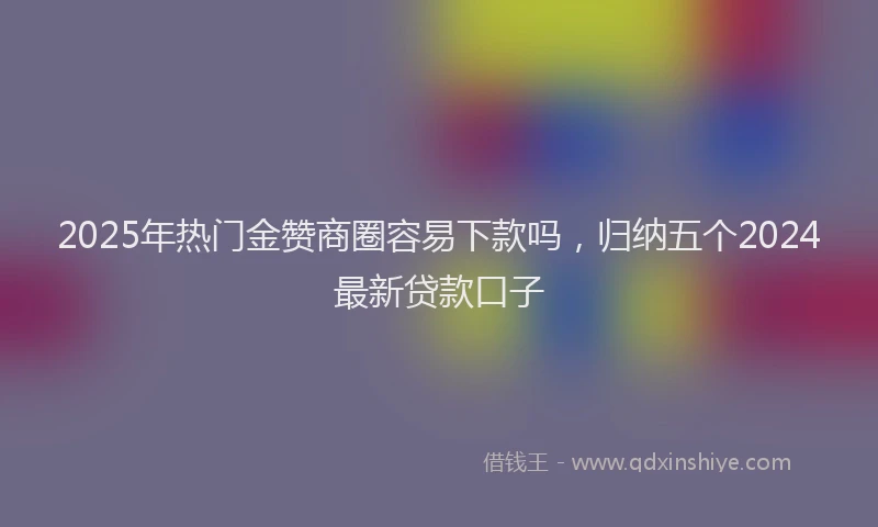 2025年热门金赞商圈容易下款吗,归纳五个2024最新贷款口子