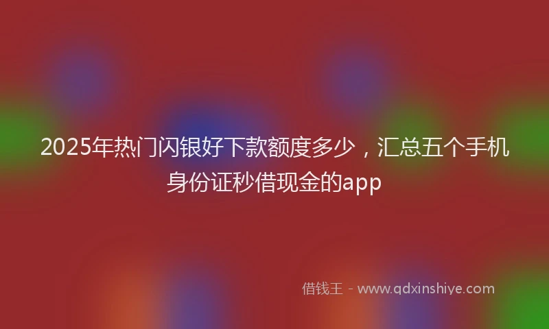 2025年热门闪银好下款额度多少，汇总五个手机身份证秒借现金的app
