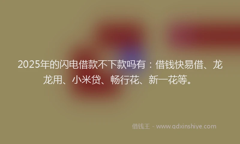 2025年的闪电借款不下款吗有：借钱快易借、龙龙用、小米贷、畅行花、新一花等。