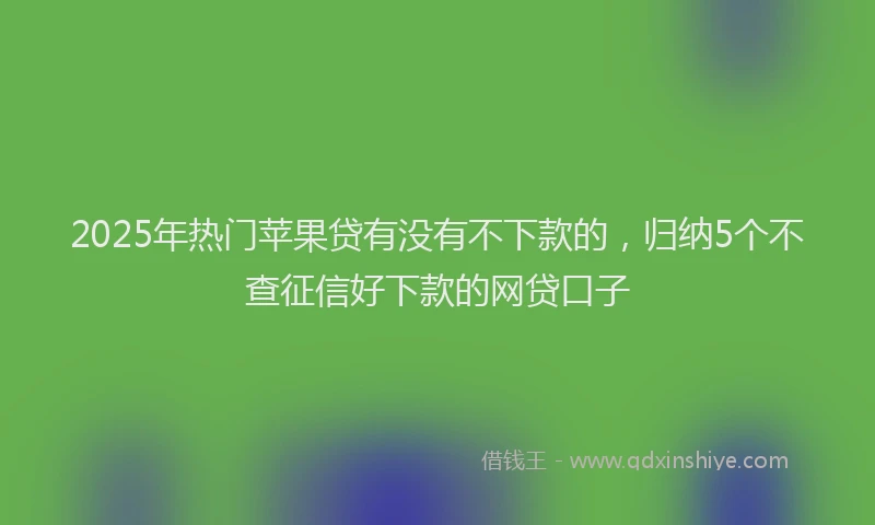 2025年热门苹果贷有没有不下款的，归纳5个不查征信好下款的网贷口子