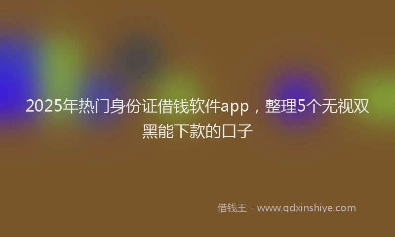 2025年热门身份证借钱软件app，整理5个无视双黑能下款的口子