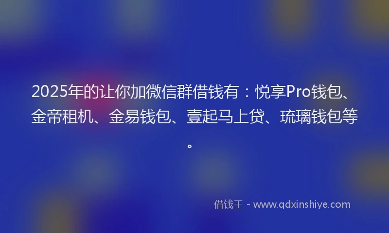 2025年的让你加微信群借钱有：悦享Pro钱包、金帝租机、金易钱包、壹起马上贷、琉璃钱包等。