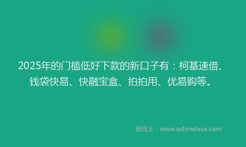 2025年的门槛低好下款的新口子有：柯基速借、钱袋快易、快融宝盒、拍拍用、优易购等。