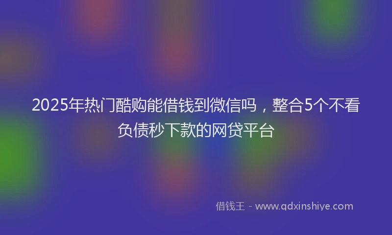 2025年热门酷购能借钱到微信吗，整合5个不看负债秒下款的网贷平台