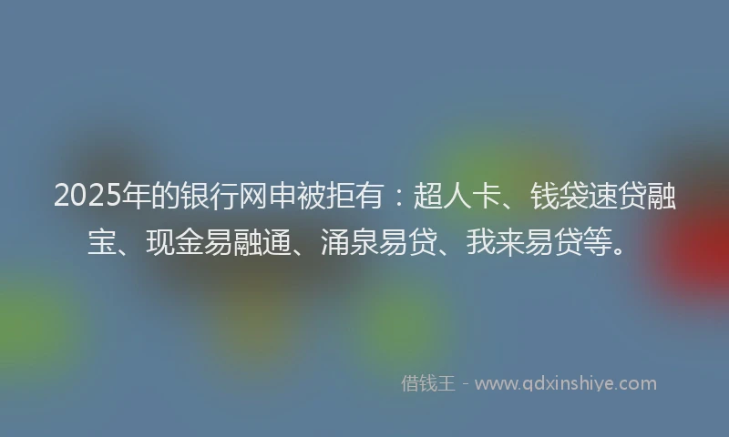 2025年的银行网申被拒有:超人卡、钱袋速贷融宝、现金易融通、涌泉易贷、我来易贷等。